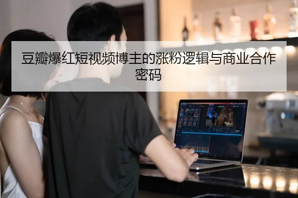 豆瓣爆红短视频博主的涨粉逻辑与商业合作密码